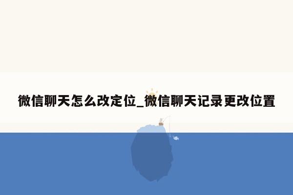 微信聊天怎么改定位_微信聊天记录更改位置