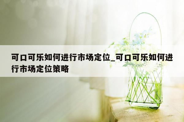 可口可乐如何进行市场定位_可口可乐如何进行市场定位策略