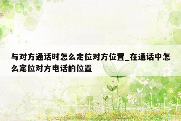 与对方通话时怎么定位对方位置_在通话中怎么定位对方电话的位置