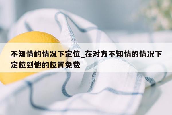 不知情的情况下定位_在对方不知情的情况下定位到他的位置免费
