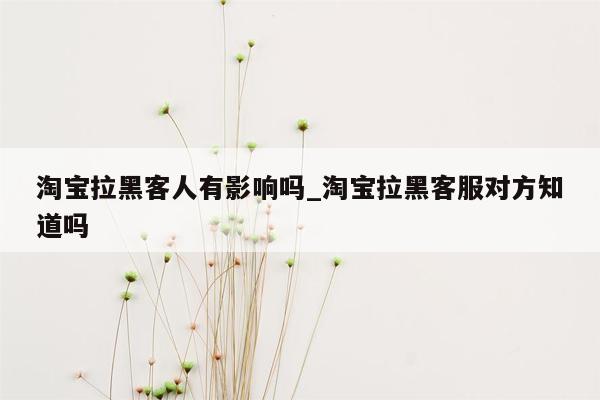 淘宝拉黑客人有影响吗_淘宝拉黑客服对方知道吗