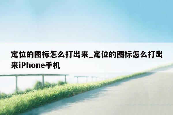定位的图标怎么打出来_定位的图标怎么打出来iPhone手机