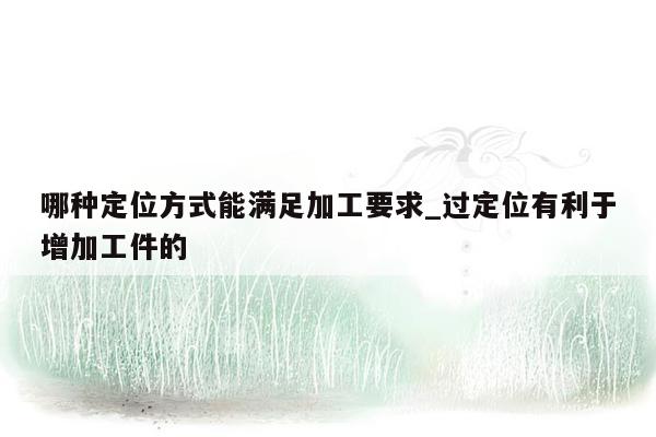 哪种定位方式能满足加工要求_过定位有利于增加工件的