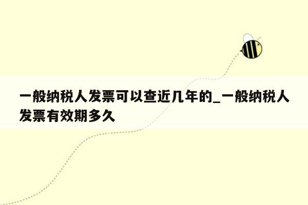 一般纳税人发票可以查近几年的_一般纳税人发票有效期多久