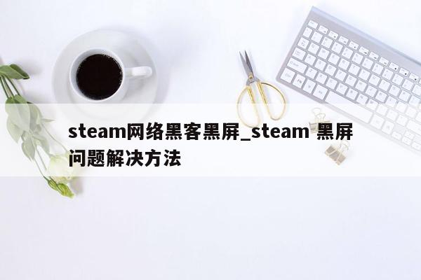 steam网络黑客黑屏_steam 黑屏问题解决方法