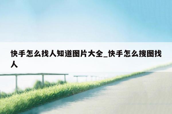 快手怎么找人知道图片大全_快手怎么搜图找人