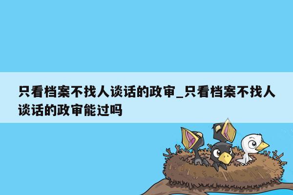 只看档案不找人谈话的政审_只看档案不找人谈话的政审能过吗
