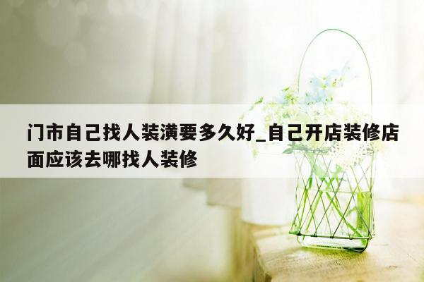 门市自己找人装潢要多久好_自己开店装修店面应该去哪找人装修