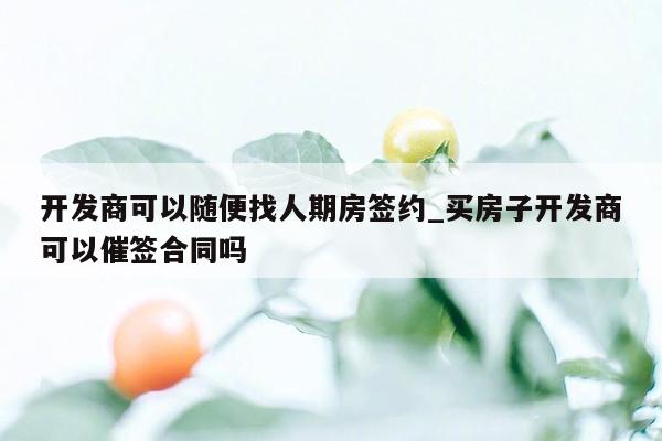 开发商可以随便找人期房签约_买房子开发商可以催签合同吗