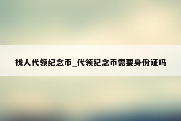 找人代领纪念币_代领纪念币需要身份证吗