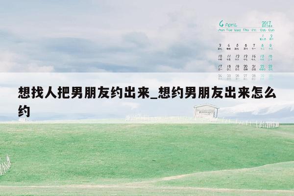 想找人把男朋友约出来_想约男朋友出来怎么约