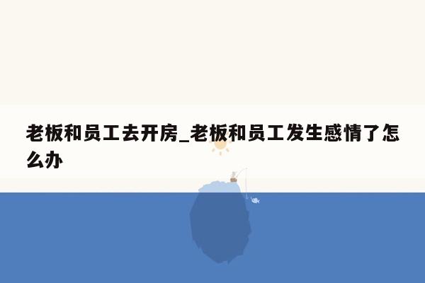 老板和员工去开房_老板和员工发生感情了怎么办
