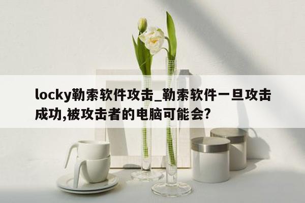 locky勒索软件攻击_勒索软件一旦攻击成功,被攻击者的电脑可能会?