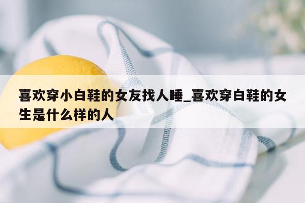 喜欢穿小白鞋的女友找人睡_喜欢穿白鞋的女生是什么样的人