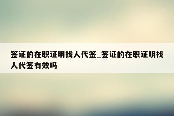 签证的在职证明找人代签_签证的在职证明找人代签有效吗