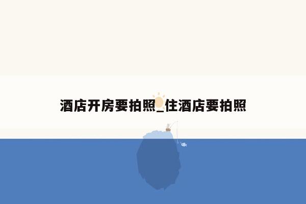 酒店开房要拍照_住酒店要拍照
