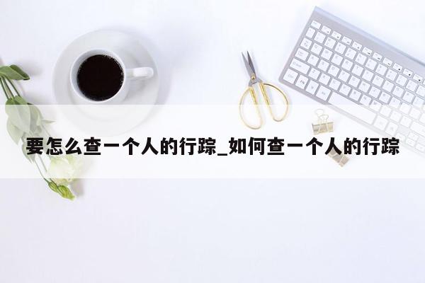 要怎么查一个人的行踪_如何查一个人的行踪