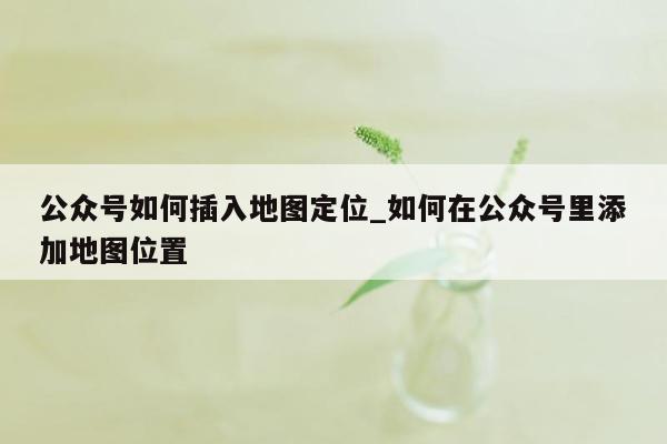 公众号如何插入地图定位_如何在公众号里添加地图位置