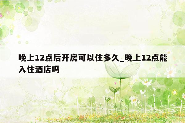 晚上12点后开房可以住多久_晚上12点能入住酒店吗