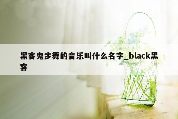 黑客鬼步舞的音乐叫什么名字_black黑客