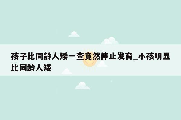 孩子比同龄人矮一查竟然停止发育_小孩明显比同龄人矮