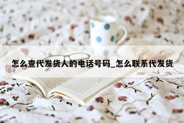 怎么查代发货人的电话号码_怎么联系代发货