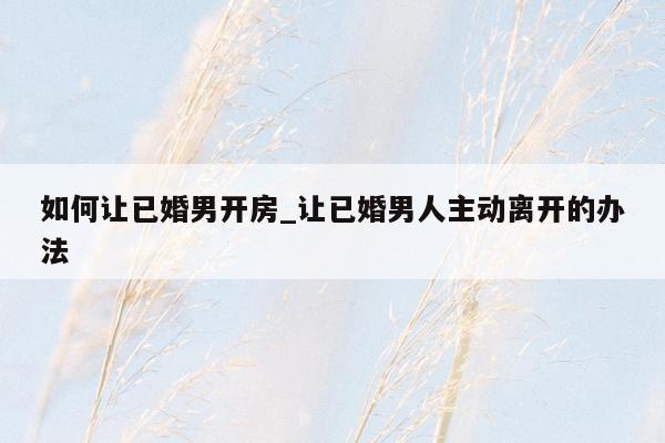 如何让已婚男开房_让已婚男人主动离开的办法