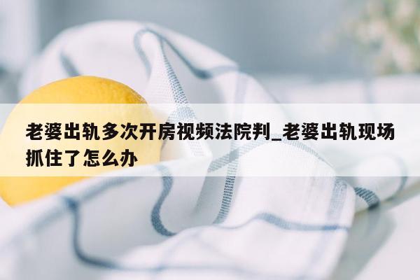 老婆出轨多次开房视频法院判_老婆出轨现场抓住了怎么办