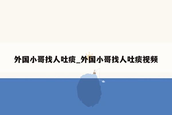 外国小哥找人吐痰_外国小哥找人吐痰视频