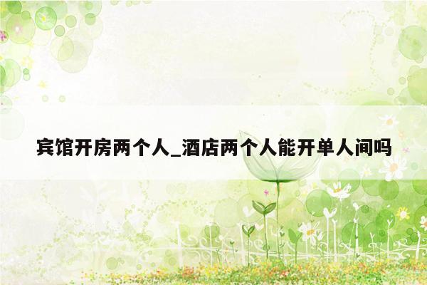 宾馆开房两个人_酒店两个人能开单人间吗