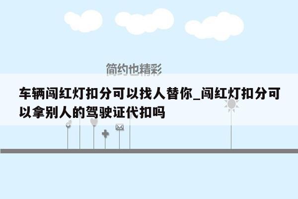 车辆闯红灯扣分可以找人替你_闯红灯扣分可以拿别人的驾驶证代扣吗