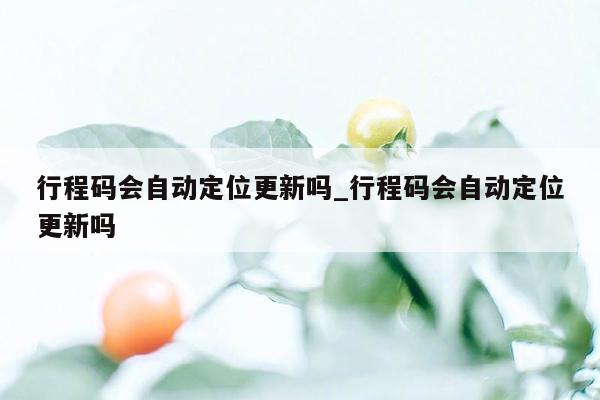 行程码会自动定位更新吗_行程码会自动定位更新吗