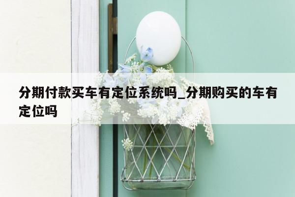 分期付款买车有定位系统吗_分期购买的车有定位吗