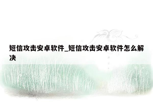 短信攻击安卓软件_短信攻击安卓软件怎么解决