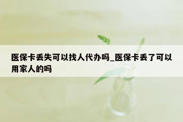 医保卡丢失可以找人代办吗_医保卡丢了可以用家人的吗