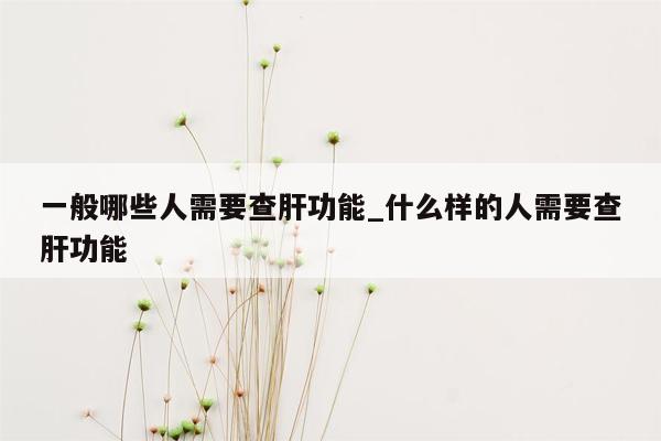 一般哪些人需要查肝功能_什么样的人需要查肝功能