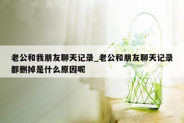 老公和我朋友聊天记录_老公和朋友聊天记录都删掉是什么原因呢