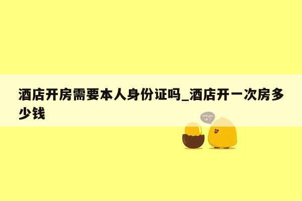 酒店开房需要本人身份证吗_酒店开一次房多少钱