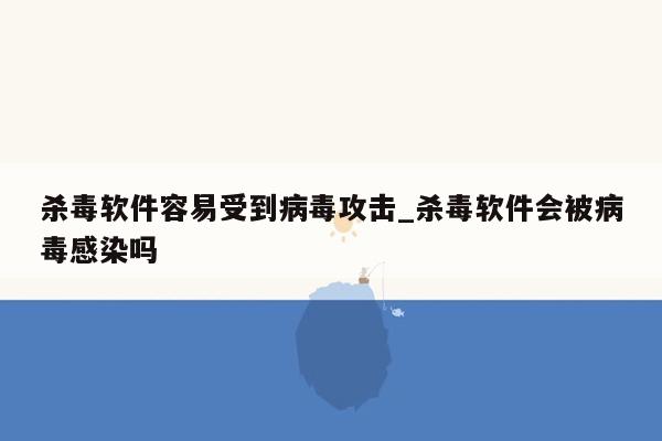 杀毒软件容易受到病毒攻击_杀毒软件会被病毒感染吗