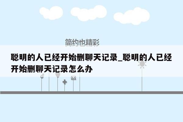 聪明的人已经开始删聊天记录_聪明的人已经开始删聊天记录怎么办