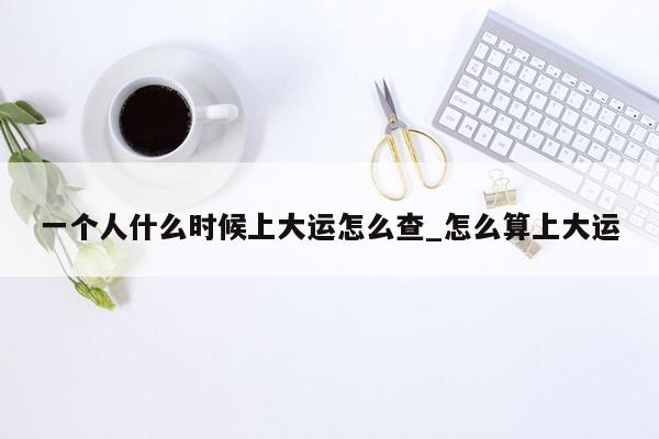 一个人什么时候上大运怎么查_怎么算上大运