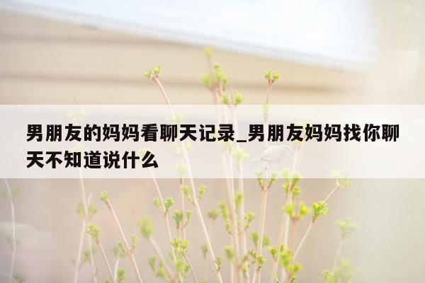 男朋友的妈妈看聊天记录_男朋友妈妈找你聊天不知道说什么