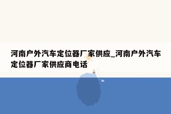 河南户外汽车定位器厂家供应_河南户外汽车定位器厂家供应商电话