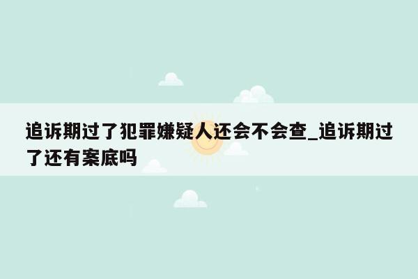 追诉期过了犯罪嫌疑人还会不会查_追诉期过了还有案底吗