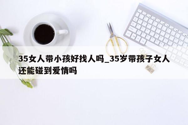 35女人带小孩好找人吗_35岁带孩子女人还能碰到爱情吗