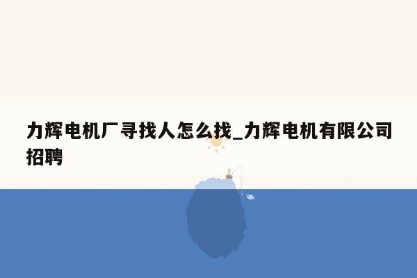 力辉电机厂寻找人怎么找_力辉电机有限公司招聘