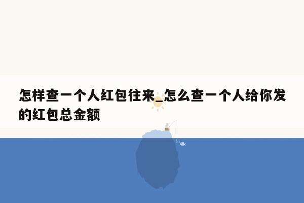 怎样查一个人红包往来_怎么查一个人给你发的红包总金额