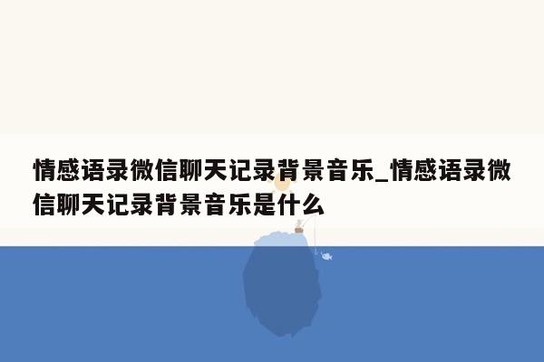 情感语录微信聊天记录背景音乐_情感语录微信聊天记录背景音乐是什么