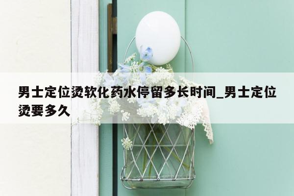 男士定位烫软化药水停留多长时间_男士定位烫要多久