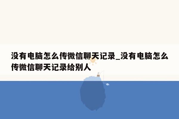 没有电脑怎么传微信聊天记录_没有电脑怎么传微信聊天记录给别人